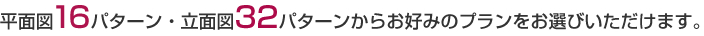 平面図１６パターン・立面図３２パターンからお好みのプランをお選びいただけます。